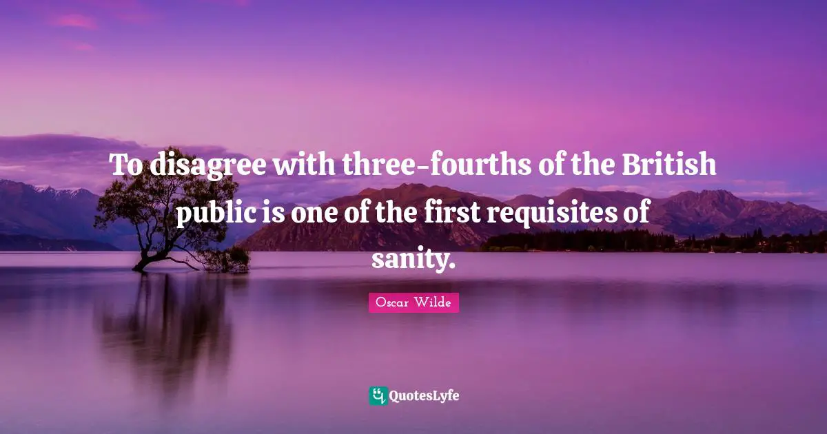 To disagree with three-fourths of the British public is one of the first requisites of sanity.