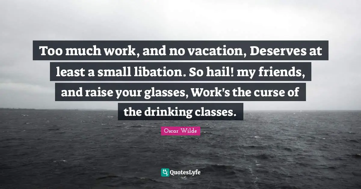 Too much work, and no vacation, Deserves at least a small libation. So hail! my friends, and raise your glasses, Work's the curse of the drinking classes.
