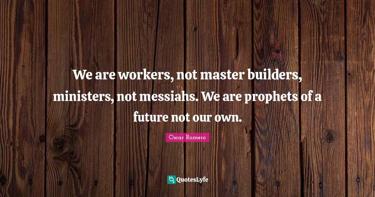 We are workers, not master builders, ministers, not messiahs. We are prophets of a future not our own.
