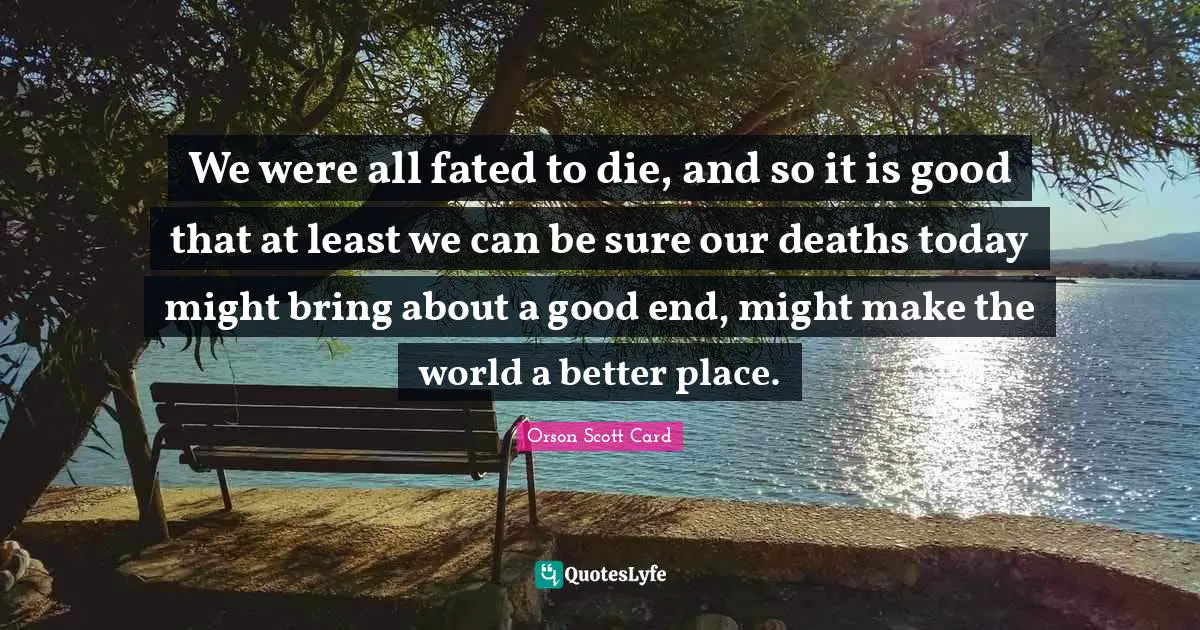 We were all fated to die, and so it is good that at least we can be sure our deaths today might bring about a good end, might make the world a better place.