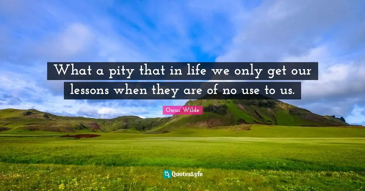 What a pity that in life we only get our lessons when they are of no use to us.