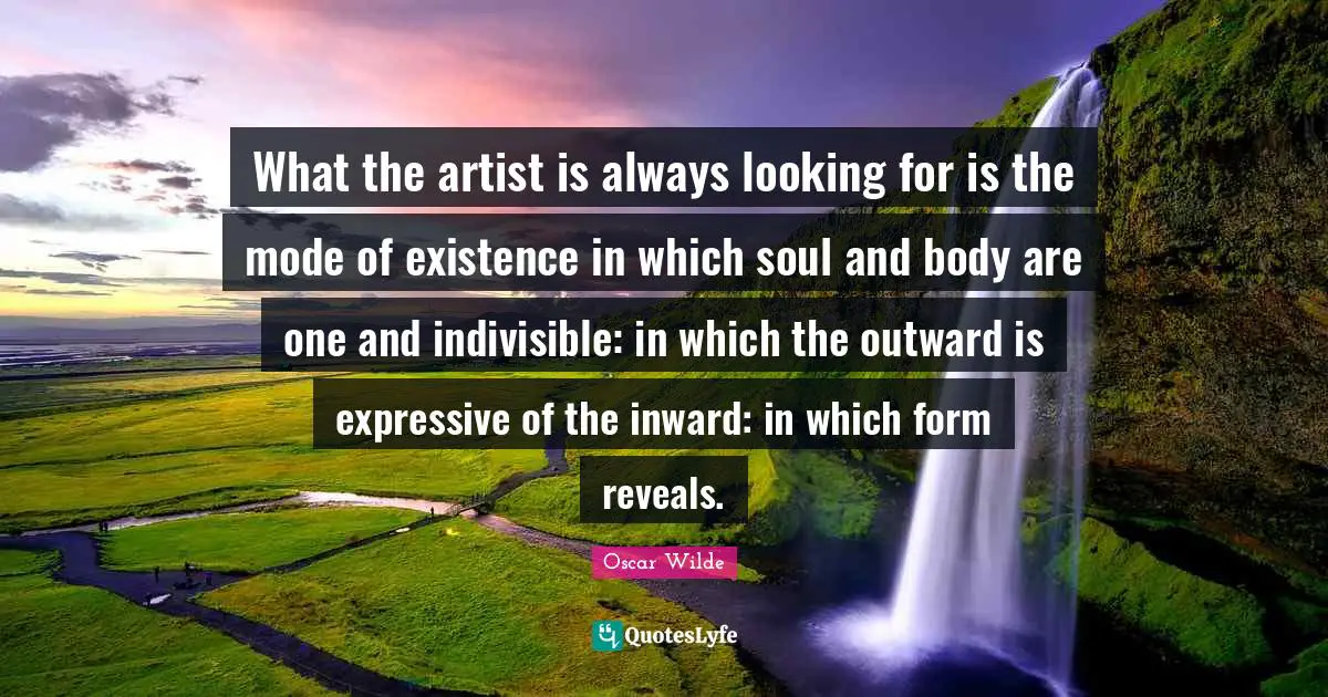 What the artist is always looking for is the mode of existence in which soul and body are one and indivisible: in which the outward is expressive of the inward: in which form reveals.