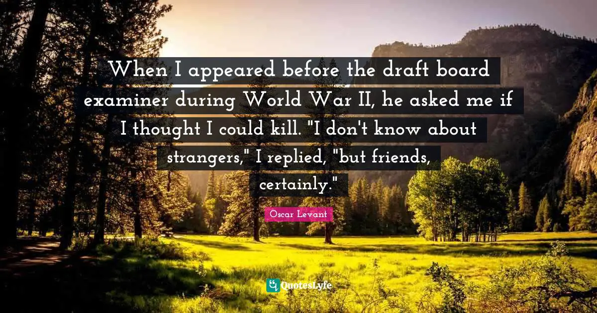When I appeared before the draft board examiner during World War II, he asked me if I thought I could kill. "I don't know about strangers," I replied, "but friends, certainly."