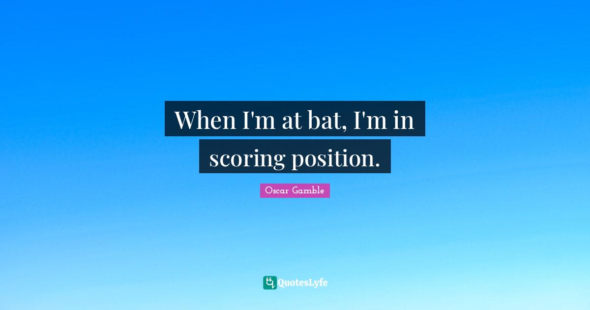 When I'm at bat, I'm in scoring position.