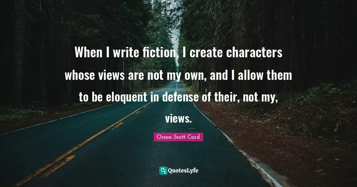 When I write fiction, I create characters whose views are not my own, and I allow them to be eloquent in defense of their, not my, views.