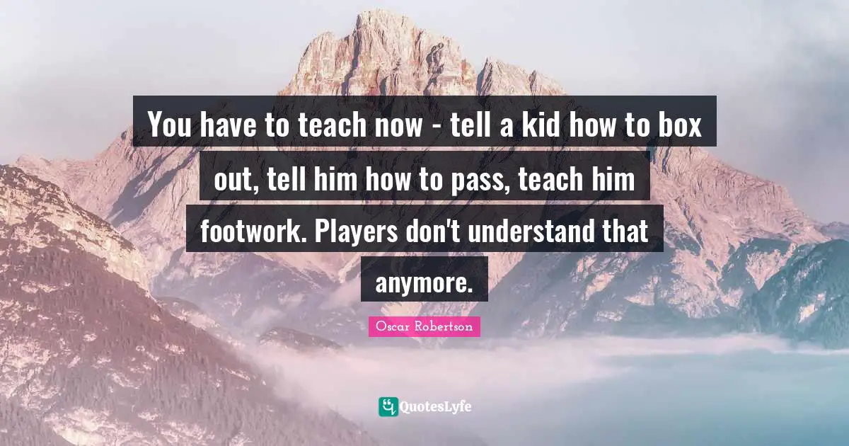 You have to teach now - tell a kid how to box out, tell him how to pass, teach him footwork. Players don't understand that anymore.