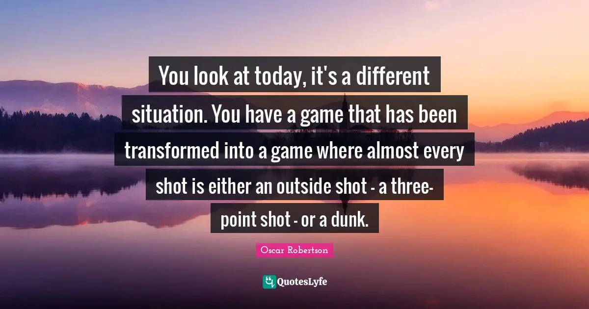 You look at today, it's a different situation. You have a game that has been transformed into a game where almost every shot is either an outside shot - a three-point shot - or a dunk.