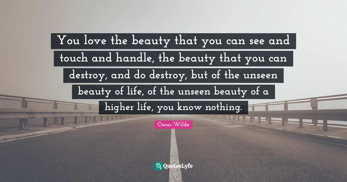 You love the beauty that you can see and touch and handle, the beauty that you can destroy, and do destroy, but of the unseen beauty of life, of the unseen beauty of a higher life, you know nothing.