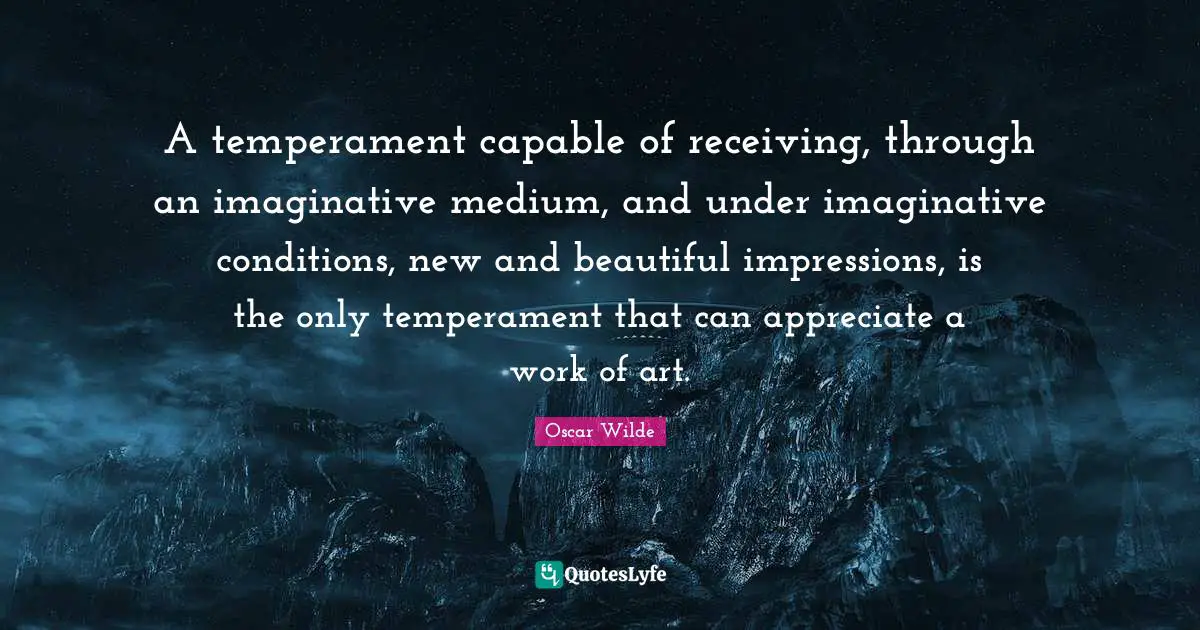A temperament capable of receiving, through an imaginative medium, and under imaginative conditions, new and beautiful impressions, is the only temperament that can appreciate a work of art.