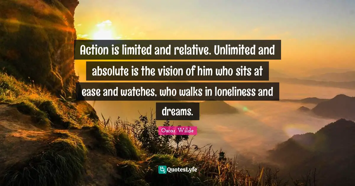 Action is limited and relative. Unlimited and absolute is the vision of him who sits at ease and watches, who walks in loneliness and dreams.