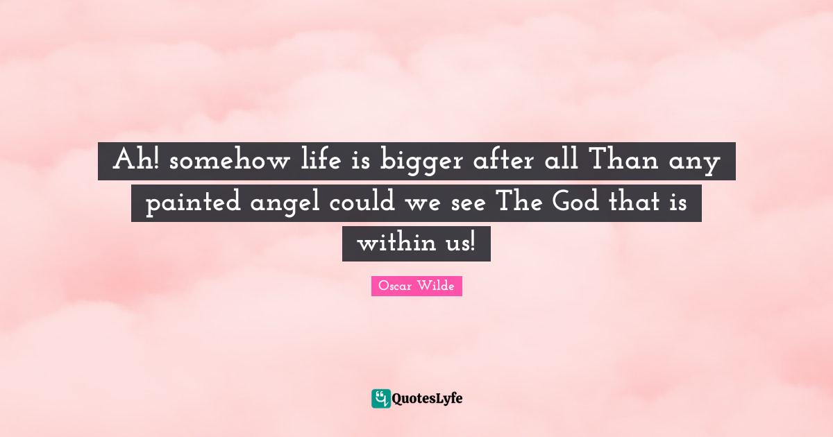 Ah! somehow life is bigger after all Than any painted angel could we see The God that is within us!