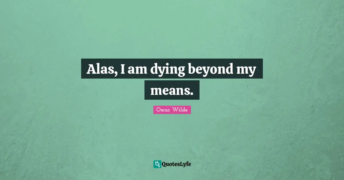 Alas, I am dying beyond my means.