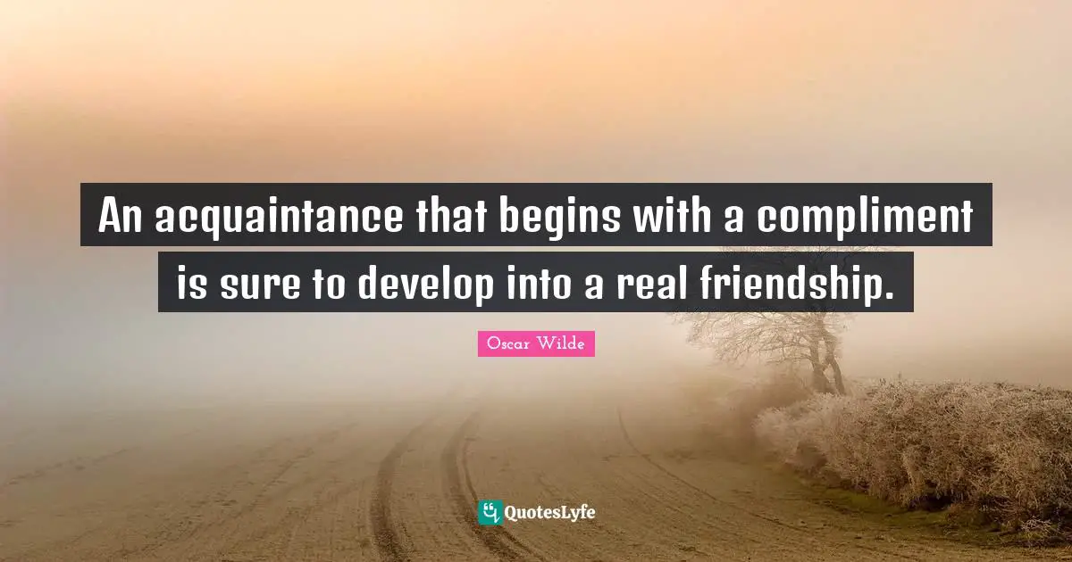 An acquaintance that begins with a compliment is sure to develop into a real friendship.