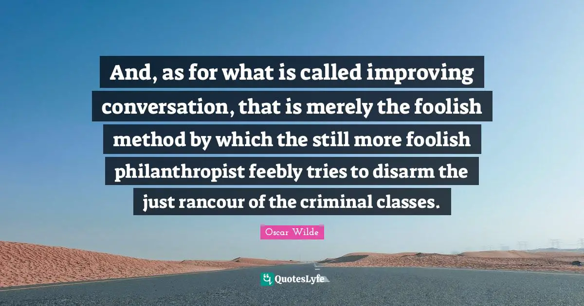 And, as for what is called improving conversation, that is merely the foolish method by which the still more foolish philanthropist feebly tries to disarm the just rancour of the criminal classes.