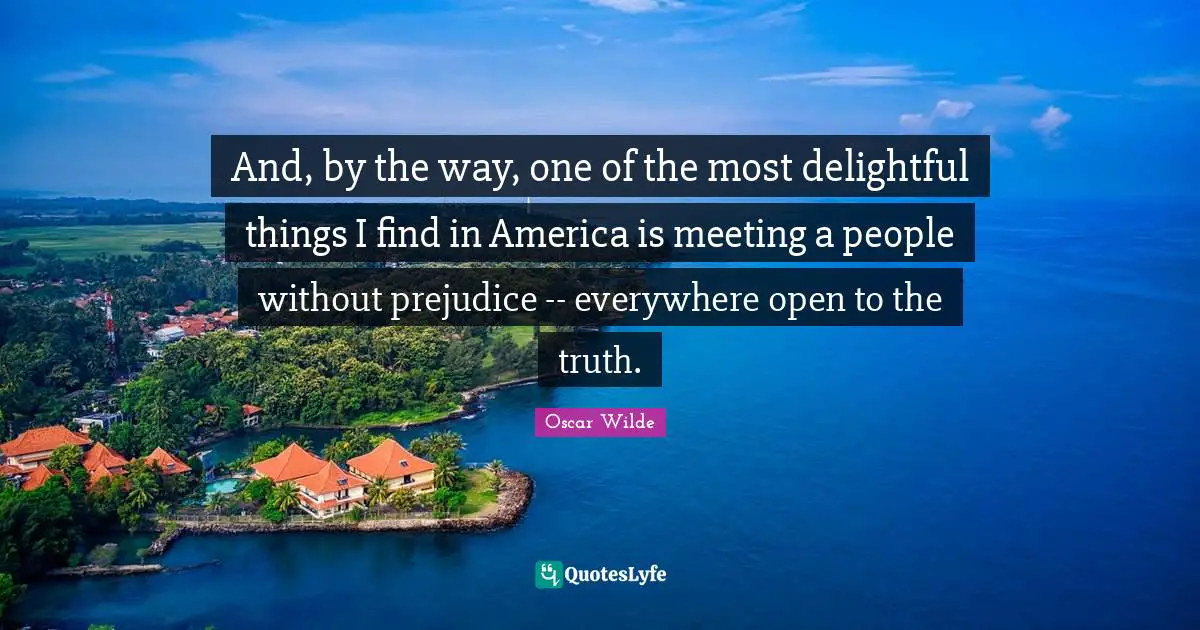 And, by the way, one of the most delightful things I find in America is meeting a people without prejudice -- everywhere open to the truth.
