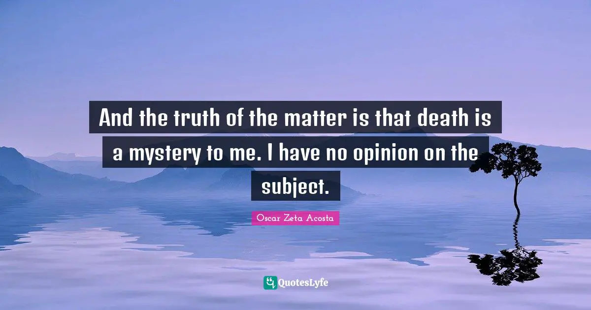 And the truth of the matter is that death is a mystery to me. I have no opinion on the subject.