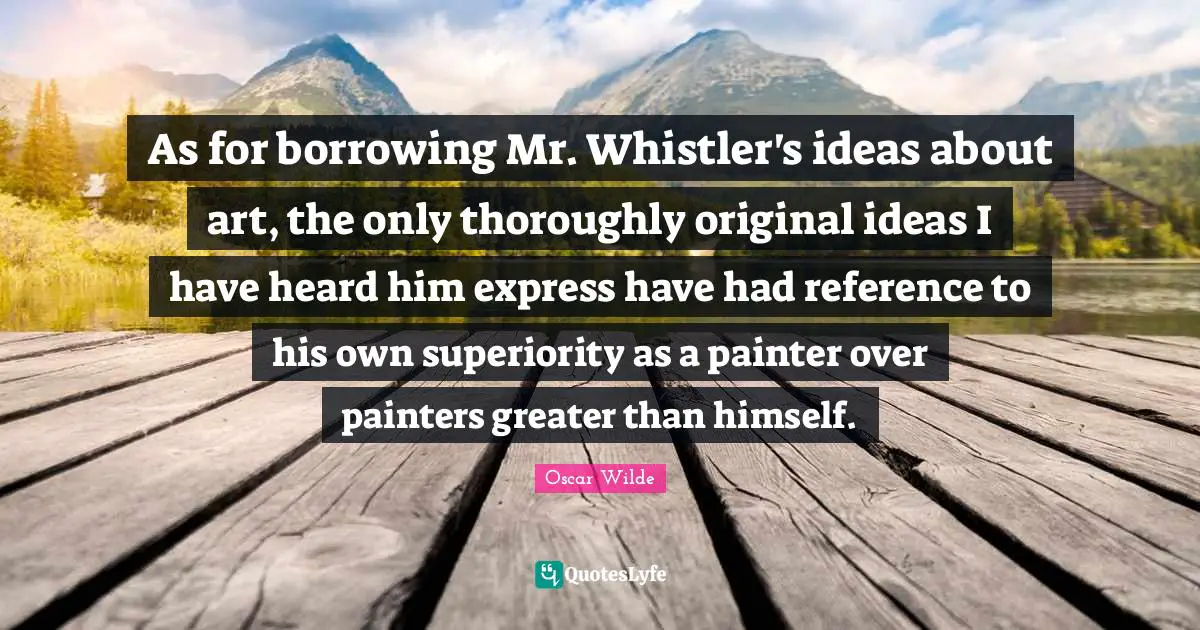 Superiority Quotes: "As for borrowing Mr. Whistler's ideas about art, the only thoroughly original ideas I have heard him express have had reference to his own superiority as a painter over painters greater than himself."