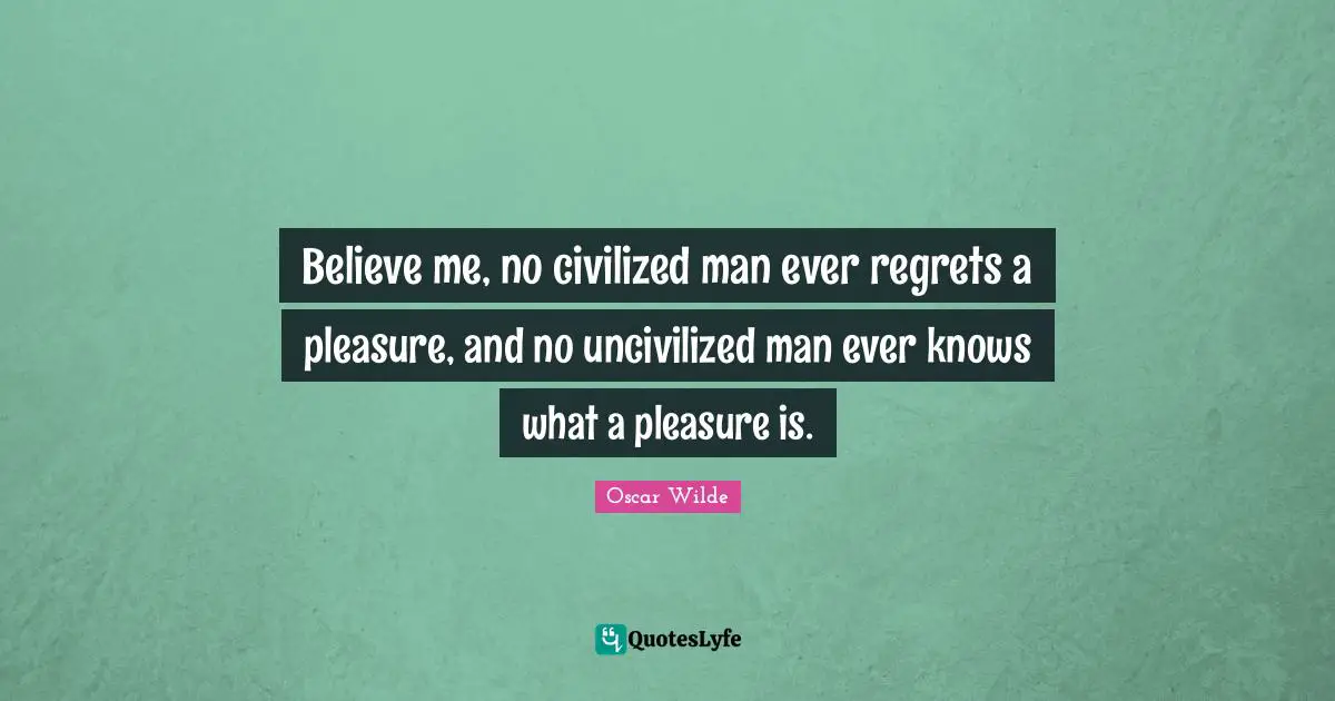 Believe me, no civilized man ever regrets a pleasure, and no uncivilized man ever knows what a pleasure is.