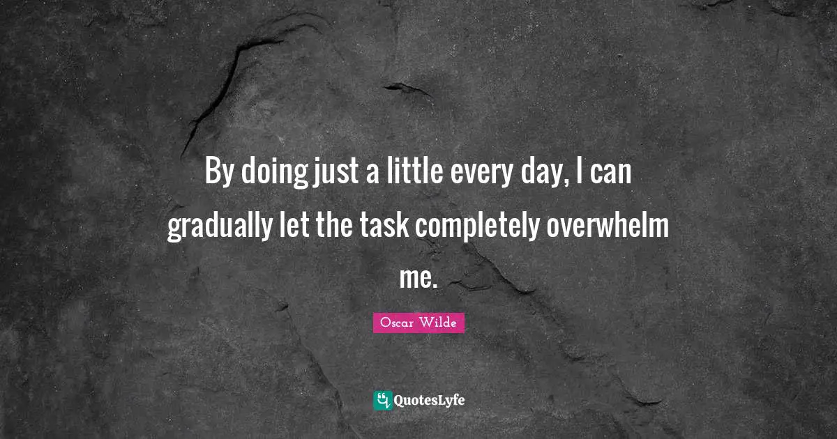 By doing just a little every day, I can gradually let the task completely overwhelm me.