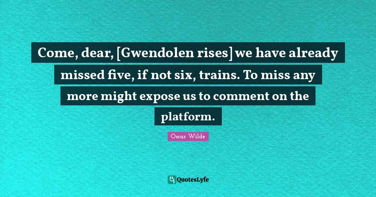 Come, dear, [Gwendolen rises] we have already missed five, if not six, trains. To miss any more might expose us to comment on the platform.