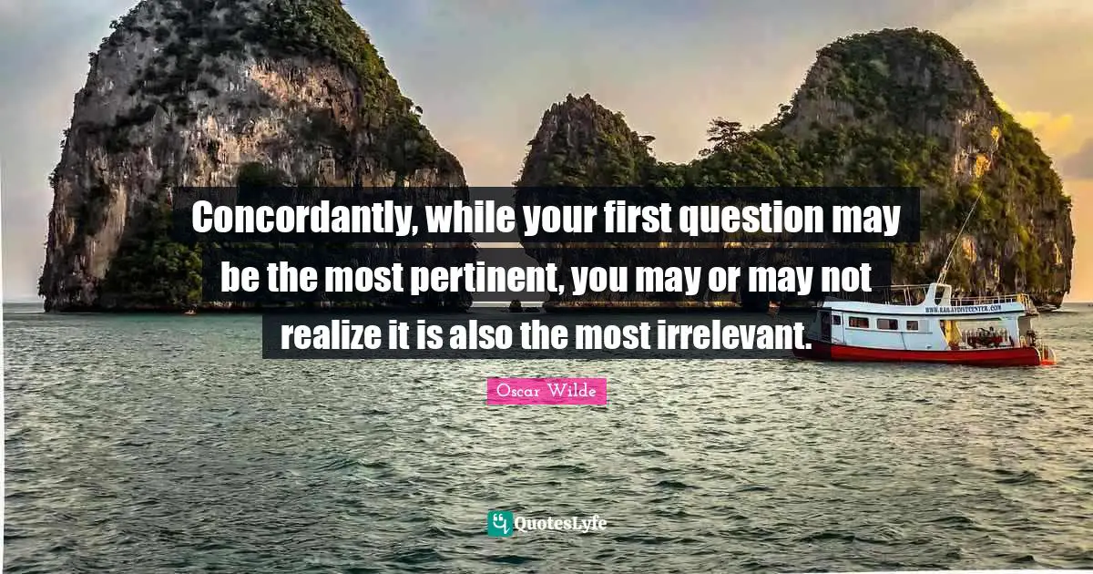 Concordantly, while your first question may be the most pertinent, you may or may not realize it is also the most irrelevant.