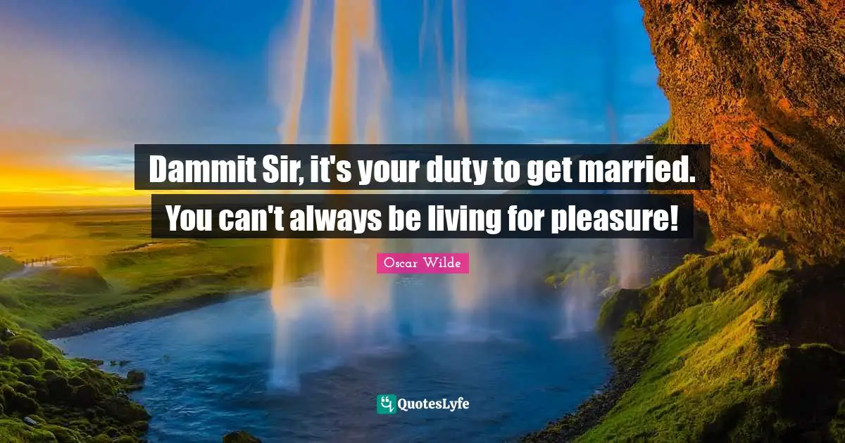 Dammit Sir, it's your duty to get married. You can't always be living for pleasure!