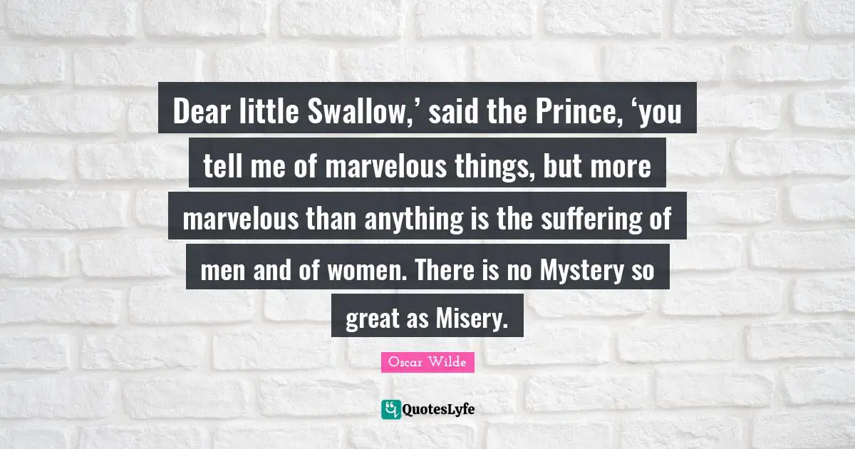 Dear little Swallow,’ said the Prince, ‘you tell me of marvelous things, but more marvelous than anything is the suffering of men and of women. There is no Mystery so great as Misery.
