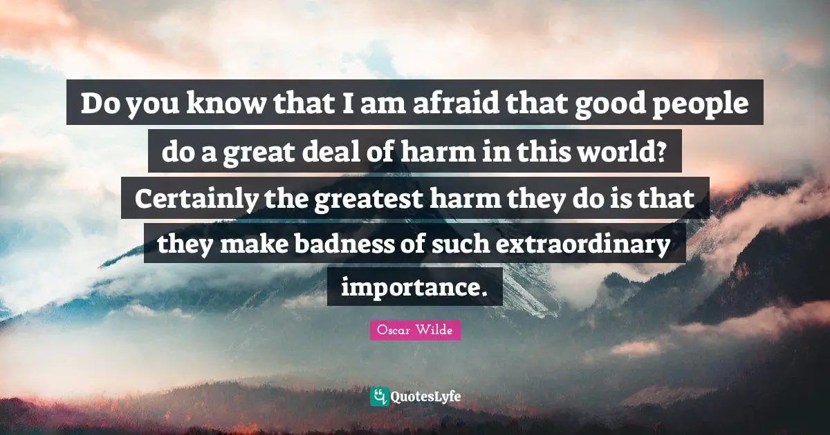 Do you know that I am afraid that good people do a great deal of harm in this world? Certainly the greatest harm they do is that they make badness of such extraordinary importance.