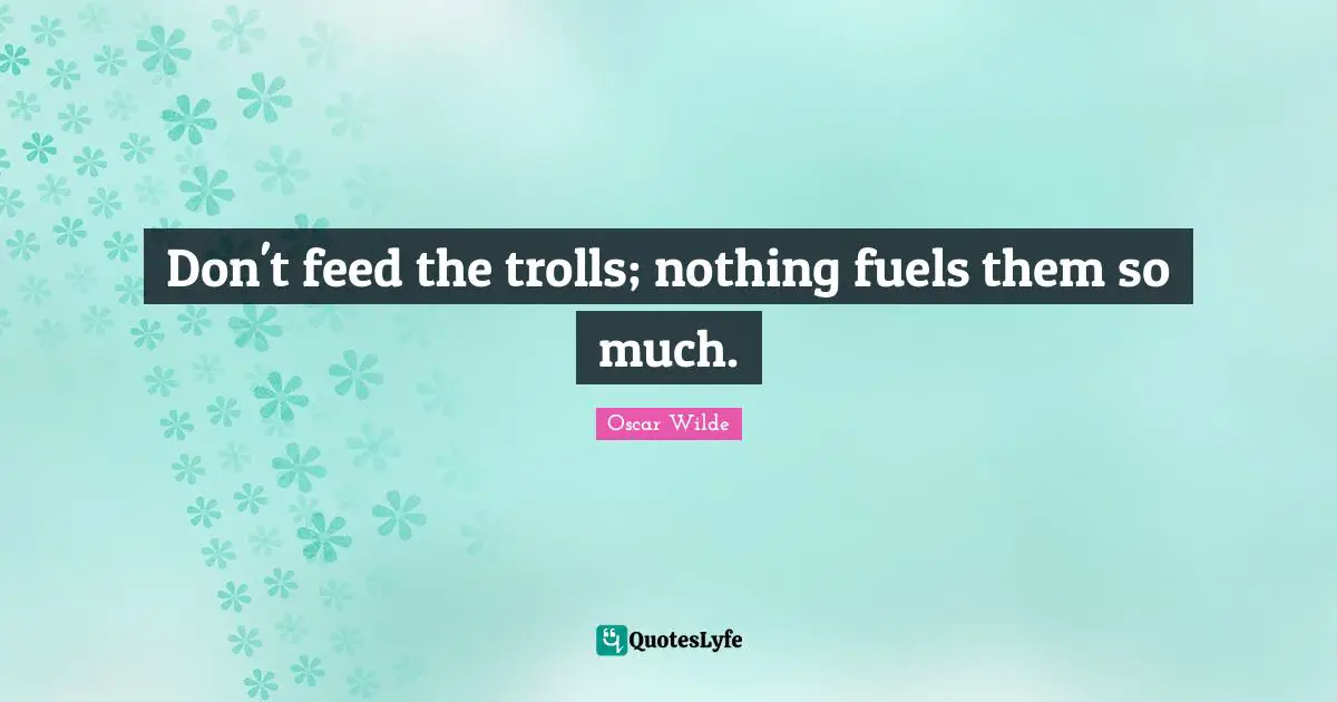 Don't feed the trolls; nothing fuels them so much.