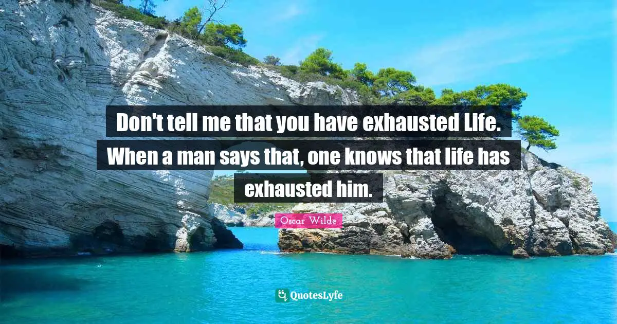 Don't tell me that you have exhausted Life. When a man says that, one knows that life has exhausted him.