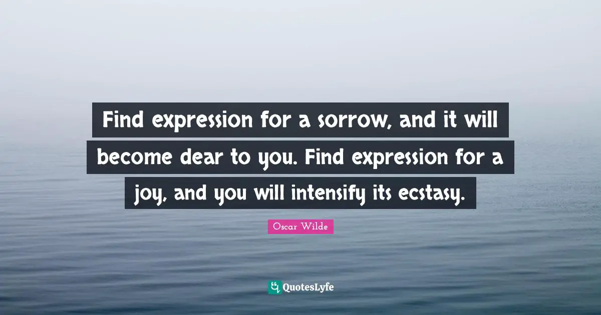 Find expression for a sorrow, and it will become dear to you. Find expression for a joy, and you will intensify its ecstasy.