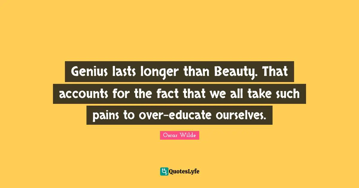 Genius lasts longer than Beauty. That accounts for the fact that we all take such pains to over-educate ourselves.