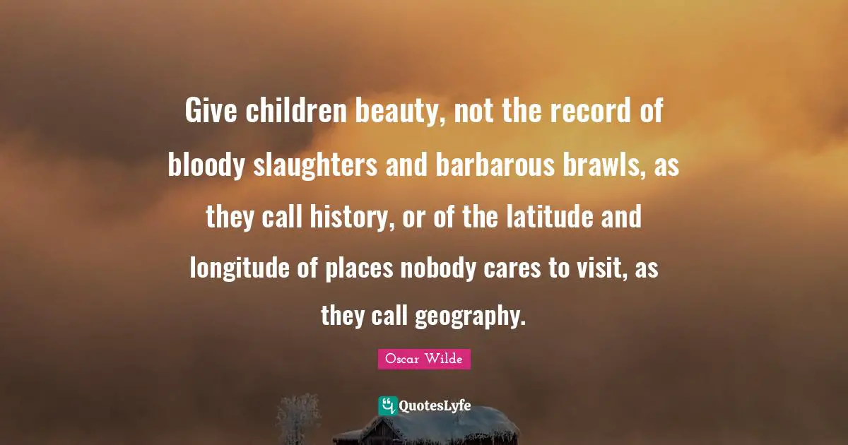 Give children beauty, not the record of bloody slaughters and barbarous brawls, as they call history, or of the latitude and longitude of places nobody cares to visit, as they call geography.
