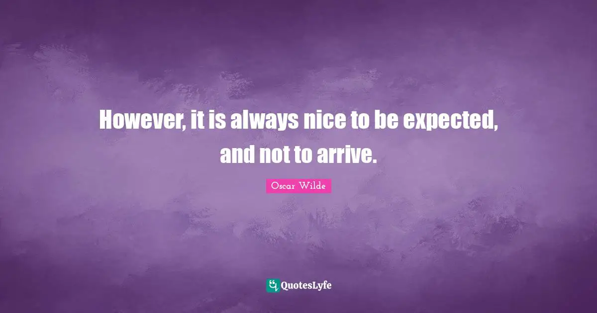 However, it is always nice to be expected, and not to arrive.