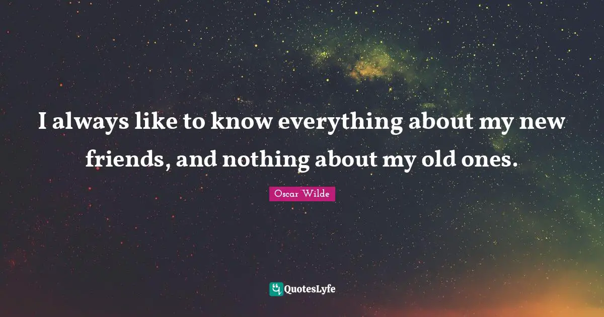 I always like to know everything about my new friends, and nothing about my old ones.