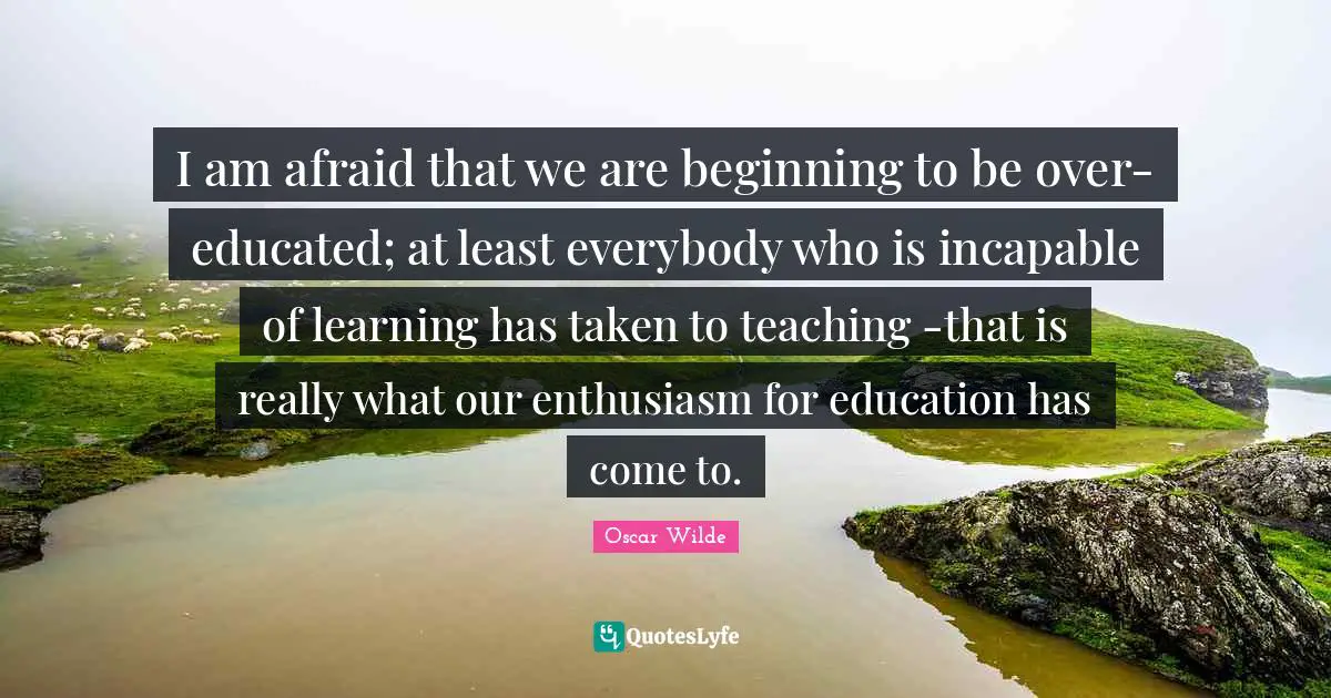 I am afraid that we are beginning to be over-educated; at least everybody who is incapable of learning has taken to teaching -that is really what our enthusiasm for education has come to.