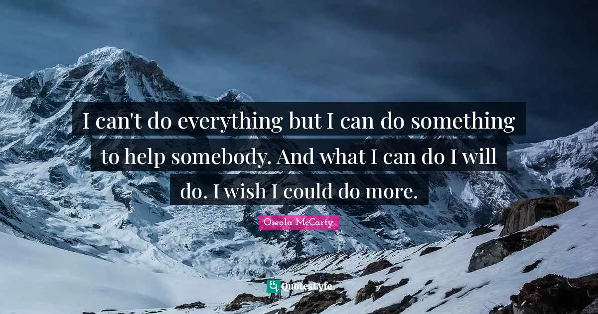 I can't do everything but I can do something to help somebody. And what I can do I will do. I wish I could do more.