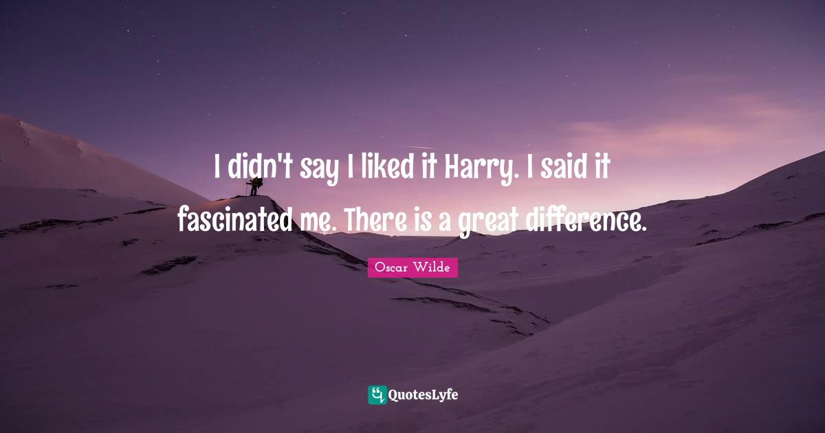 I didn't say I liked it Harry. I said it fascinated me. There is a great difference.