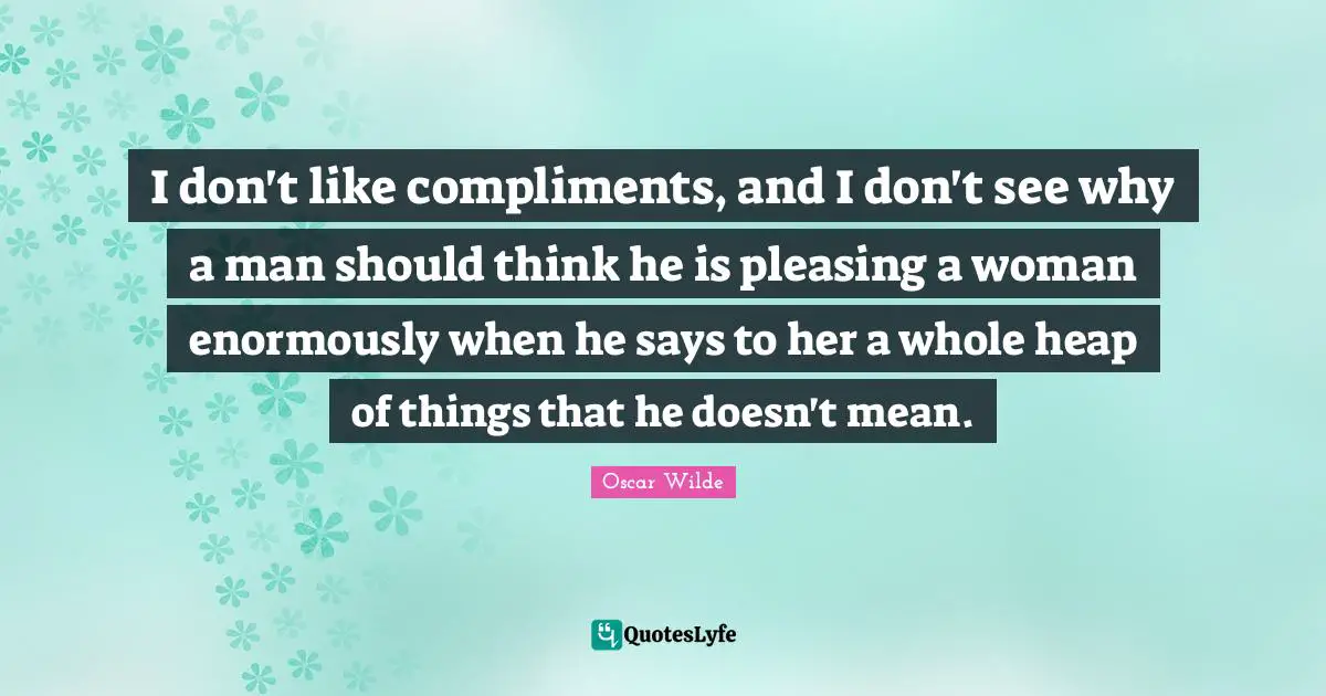 I don't like compliments, and I don't see why a man should think he is pleasing a woman enormously when he says to her a whole heap of things that he doesn't mean.