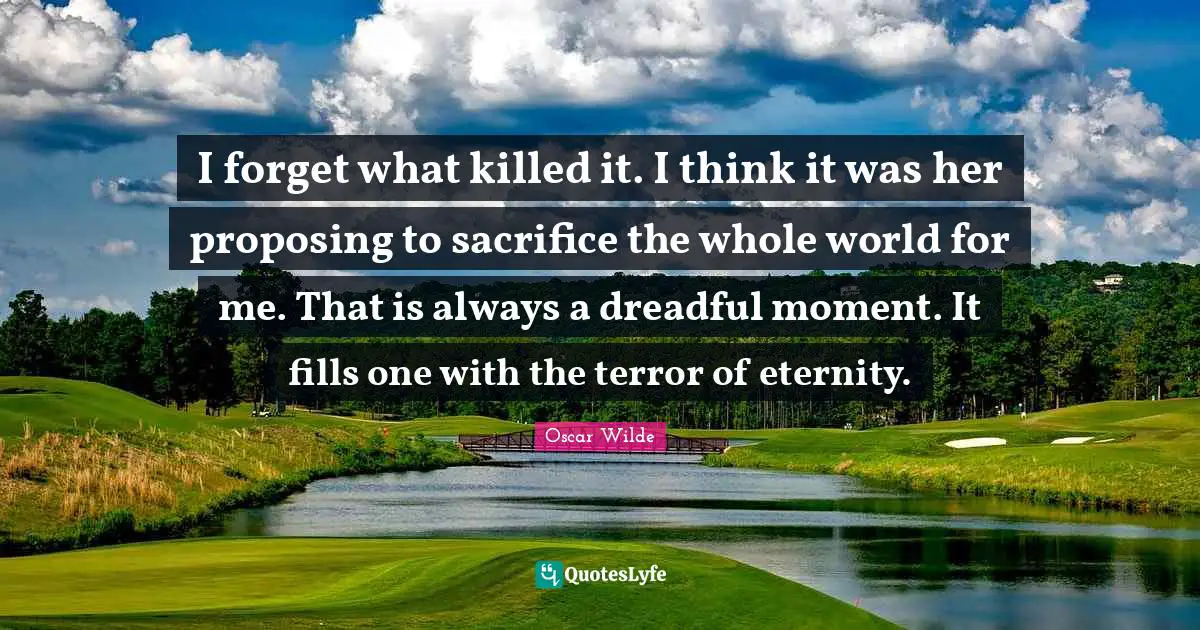 I forget what killed it. I think it was her proposing to sacrifice the whole world for me. That is always a dreadful moment. It fills one with the terror of eternity.