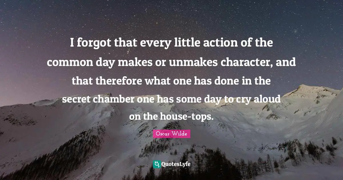 I forgot that every little action of the common day makes or unmakes character, and that therefore what one has done in the secret chamber one has some day to cry aloud on the house-tops.