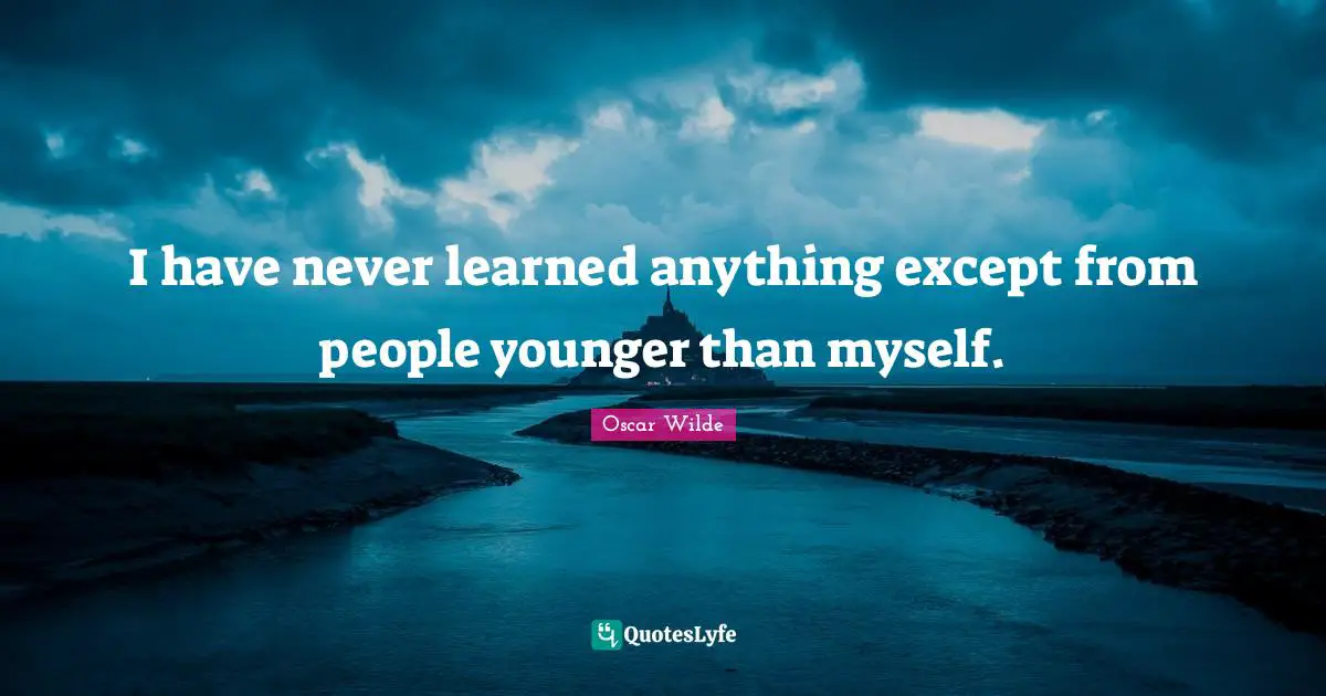 I have never learned anything except from people younger than myself.