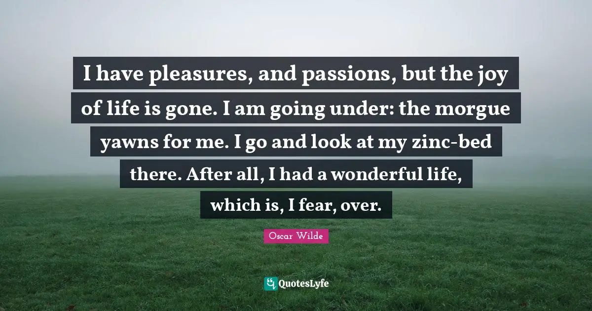 I have pleasures, and passions, but the joy of life is gone. I am going under: the morgue yawns for me. I go and look at my zinc-bed there. After all, I had a wonderful life, which is, I fear, over.