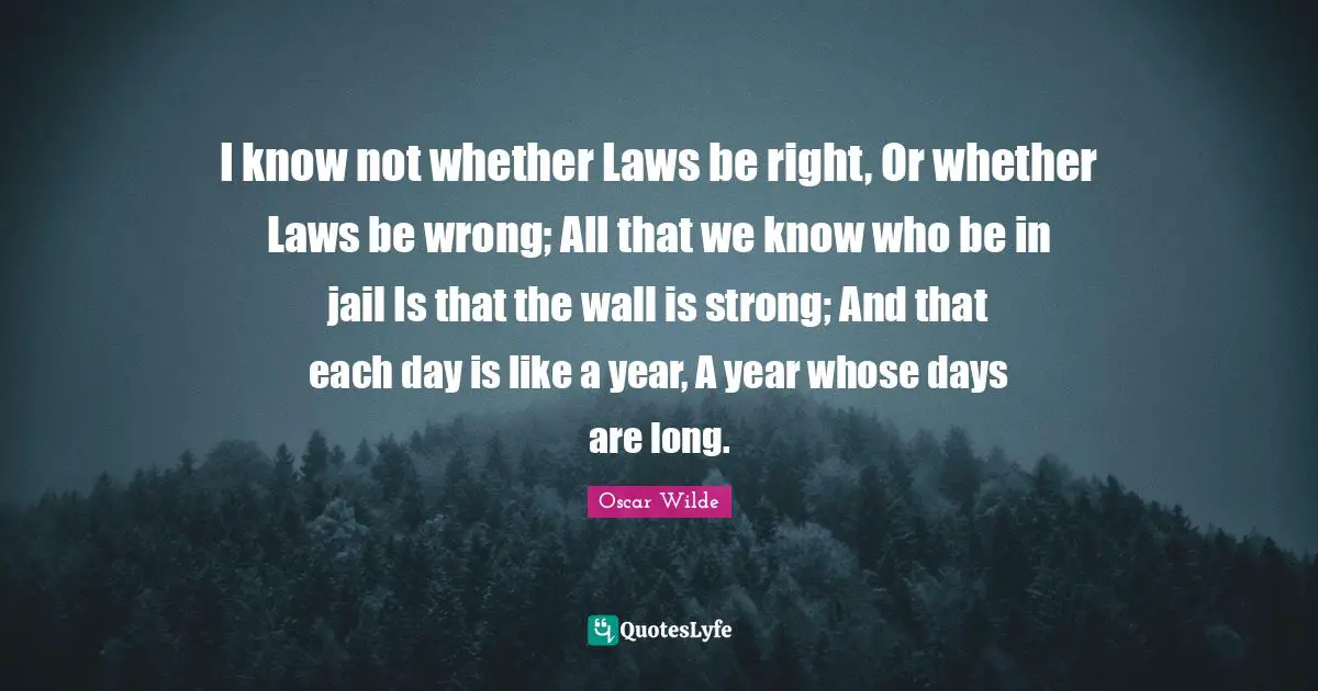 I know not whether Laws be right, Or whether Laws be wrong; All that we know who be in jail Is that the wall is strong; And that each day is like a year, A year whose days are long.
