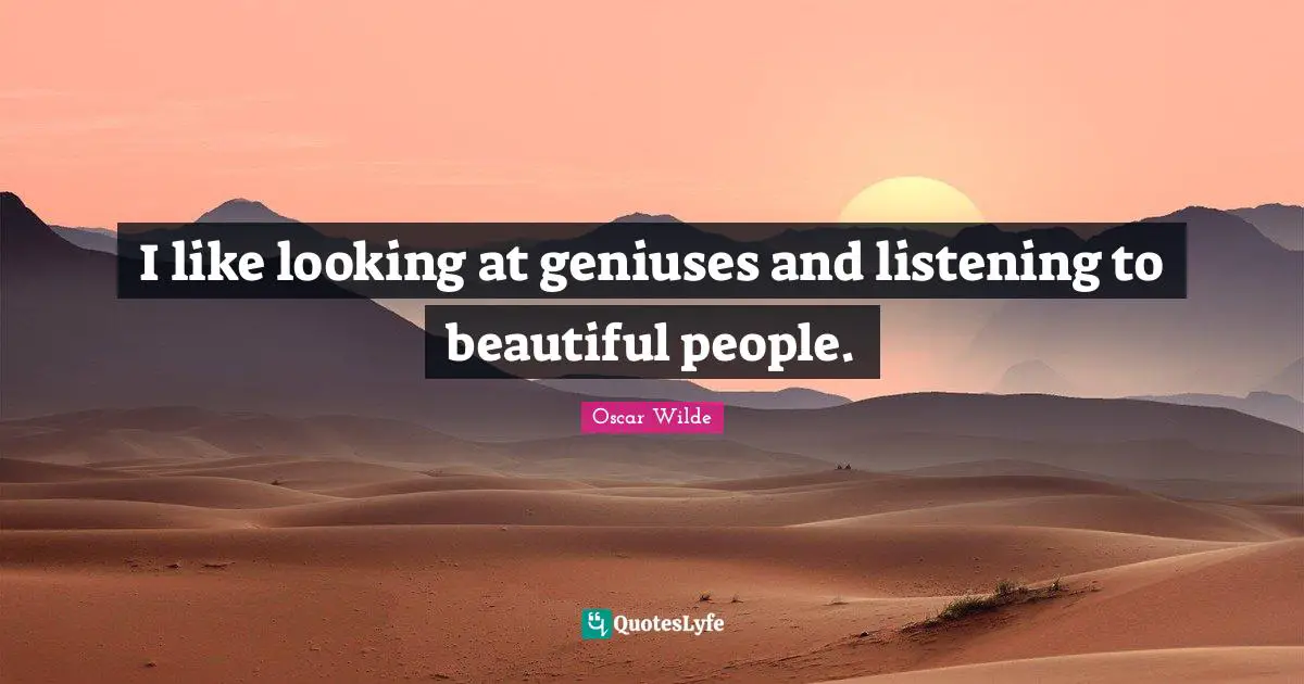 I like looking at geniuses and listening to beautiful people.