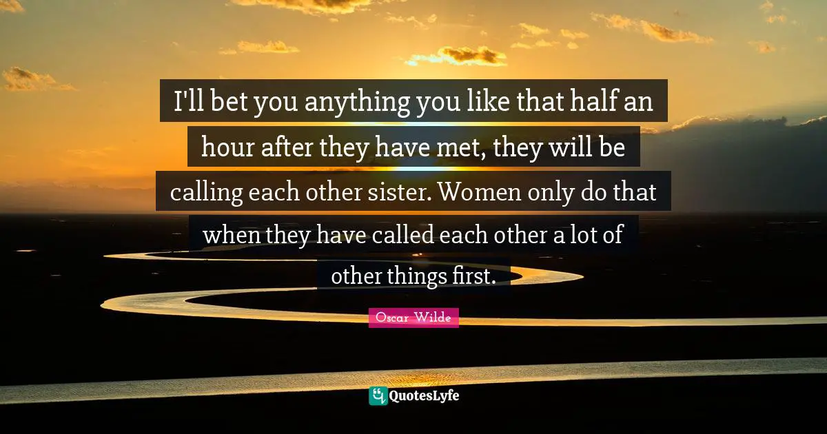 I'll bet you anything you like that half an hour after they have met, they will be calling each other sister. Women only do that when they have called each other a lot of other things first.