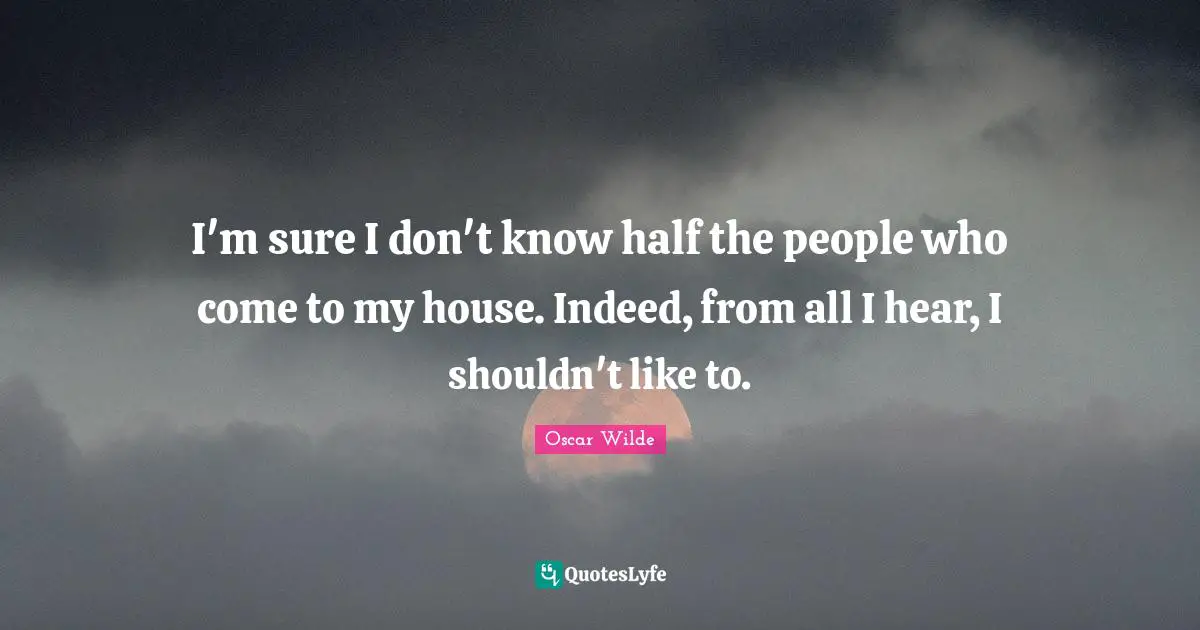 I'm sure I don't know half the people who come to my house. Indeed, from all I hear, I shouldn't like to.