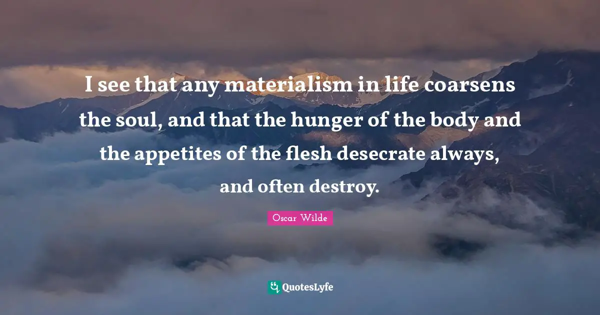 I see that any materialism in life coarsens the soul, and that the hunger of the body and the appetites of the flesh desecrate always, and often destroy.