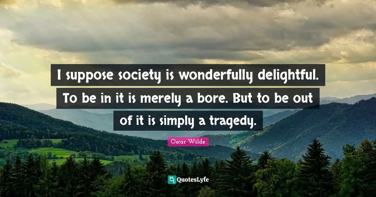I suppose society is wonderfully delightful. To be in it is merely a bore. But to be out of it is simply a tragedy.