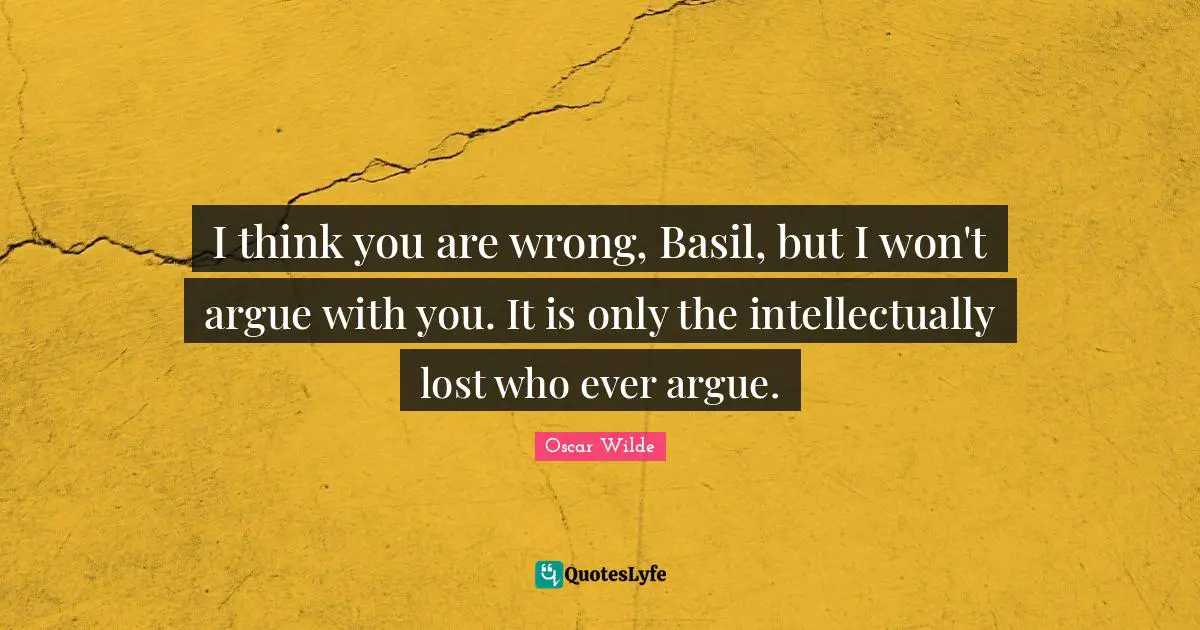 I think you are wrong, Basil, but I won't argue with you. It is only the intellectually lost who ever argue.